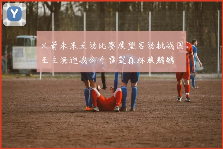 火箭未来五场比赛展望客场挑战国王主场迎战公牛雷霆森林狼鹈鹕