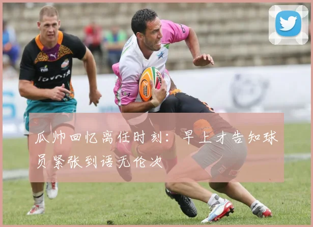 瓜帅回忆离任时刻：早上才告知球员紧张到语无伦次