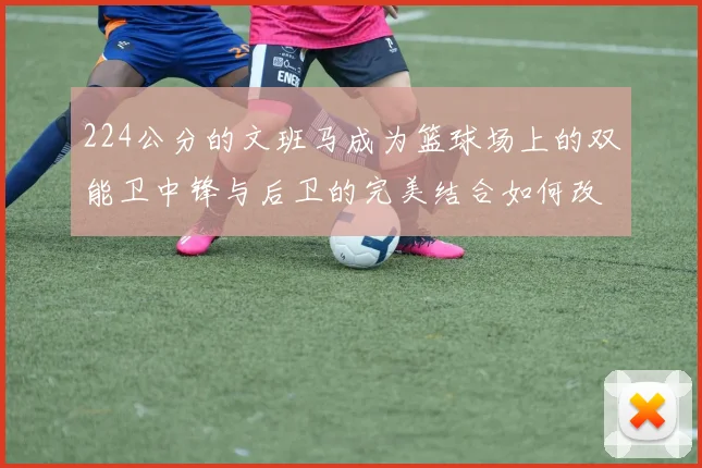 224公分的文班马成为篮球场上的双能卫中锋与后卫的完美结合如何改变比赛格局