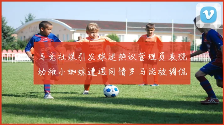 马竞社媒引发球迷热议管理员表现幼稚小蜘蛛遭遇同情罗马诺被调侃