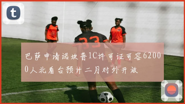 巴萨申请诺坎普1C许可证可容62000人北看台预计二月对外开放