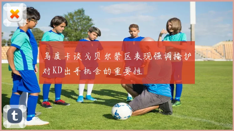 乌度卡谈戈贝尔禁区表现强调掩护对KD出手机会的重要性