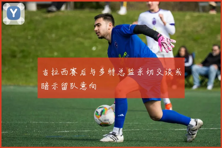 吉拉西赛后与多特总监亲切交谈或暗示留队意向